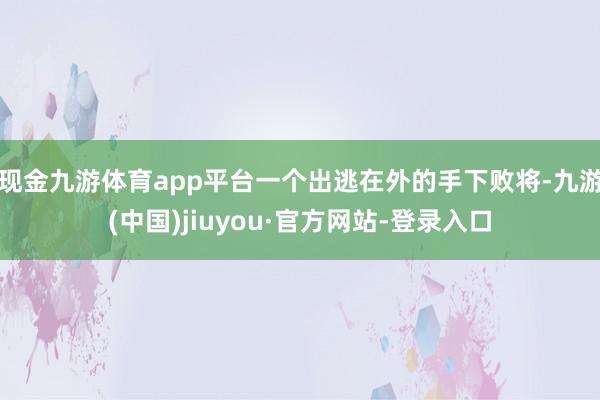 现金九游体育app平台一个出逃在外的手下败将-九游(中国)jiuyou·官方网站-登录入口