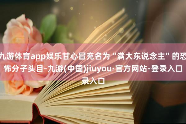 九游体育app娱乐甘心冒充名为“满大东说念主”的恐怖分子头目-九游(中国)jiuyou·官方网站-登录入口