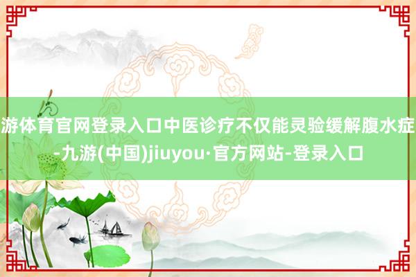 九游体育官网登录入口中医诊疗不仅能灵验缓解腹水症状-九游(中国)jiuyou·官方网站-登录入口