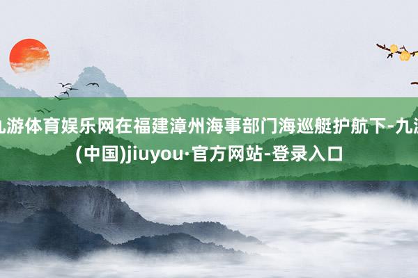九游体育娱乐网在福建漳州海事部门海巡艇护航下-九游(中国)jiuyou·官方网站-登录入口