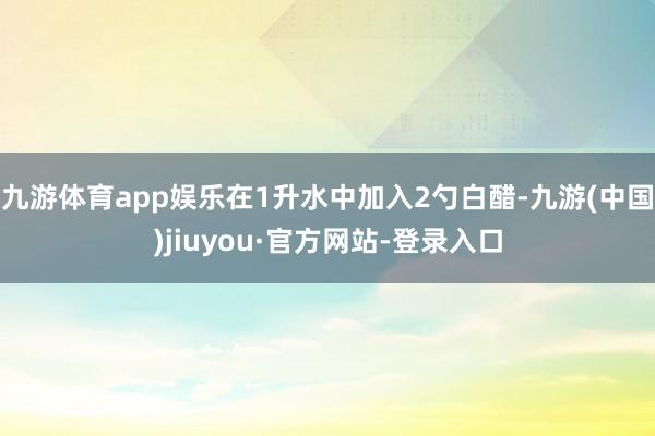 九游体育app娱乐在1升水中加入2勺白醋-九游(中国)jiuyou·官方网站-登录入口
