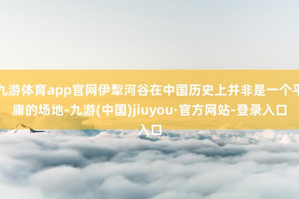 九游体育app官网伊犁河谷在中国历史上并非是一个平庸的场地-九游(中国)jiuyou·官方网站-登录入口