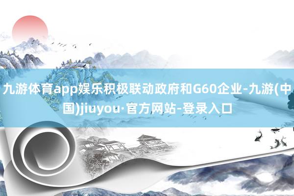 九游体育app娱乐积极联动政府和G60企业-九游(中国)jiuyou·官方网站-登录入口