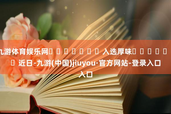 九游体育娱乐网 入选厚味 近日-九游(中国)jiuyou·官方网站-登录入口