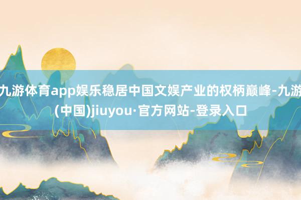 九游体育app娱乐稳居中国文娱产业的权柄巅峰-九游(中国)jiuyou·官方网站-登录入口