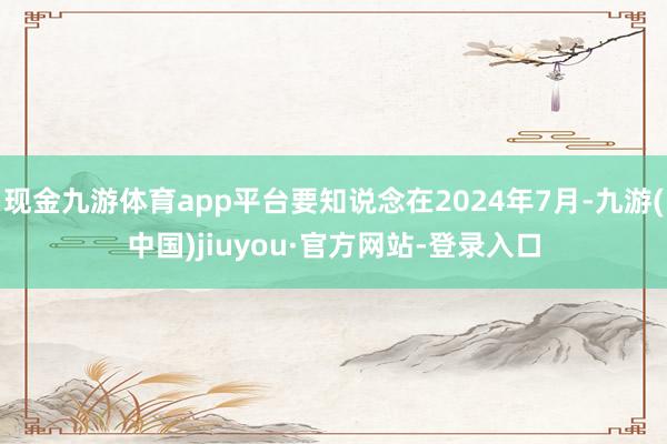 现金九游体育app平台要知说念在2024年7月-九游(中国)jiuyou·官方网站-登录入口