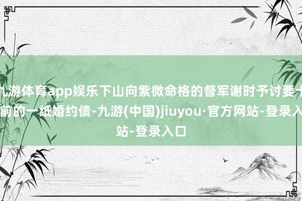 九游体育app娱乐下山向紫微命格的督军谢时予讨要十年前的一纸婚约债-九游(中国)jiuyou·官方网站-登录入口
