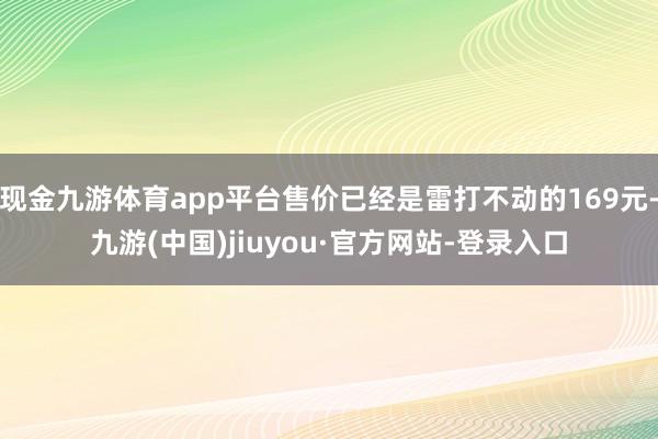 现金九游体育app平台售价已经是雷打不动的169元-九游(中国)jiuyou·官方网站-登录入口