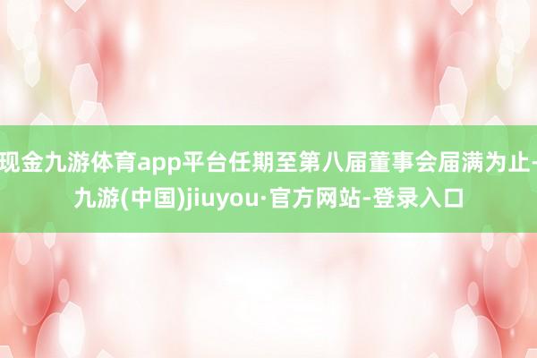 现金九游体育app平台任期至第八届董事会届满为止-九游(中国)jiuyou·官方网站-登录入口
