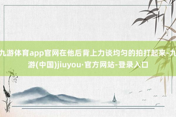 九游体育app官网在他后背上力谈均匀的拍打起来-九游(中国)jiuyou·官方网站-登录入口