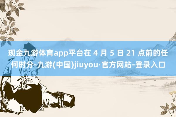 现金九游体育app平台在 4 月 5 日 21 点前的任何时分-九游(中国)jiuyou·官方网站-登录入口
