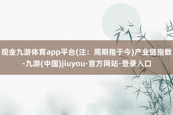 现金九游体育app平台(注：周期指于今)　　产业链指数-九游(中国)jiuyou·官方网站-登录入口