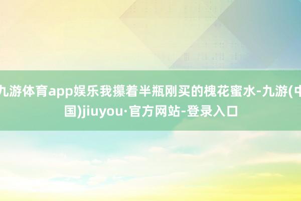 九游体育app娱乐我攥着半瓶刚买的槐花蜜水-九游(中国)jiuyou·官方网站-登录入口
