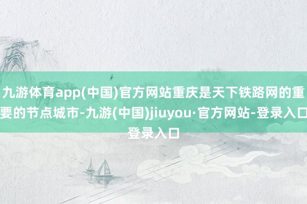 九游体育app(中国)官方网站重庆是天下铁路网的重要的节点城市-九游(中国)jiuyou·官方网站-登录入口