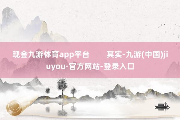 现金九游体育app平台        其实-九游(中国)jiuyou·官方网站-登录入口