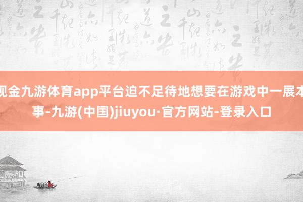 现金九游体育app平台迫不足待地想要在游戏中一展本事-九游(中国)jiuyou·官方网站-登录入口
