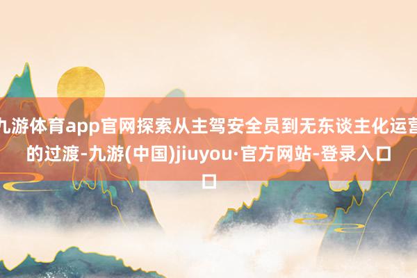 九游体育app官网探索从主驾安全员到无东谈主化运营的过渡-九游(中国)jiuyou·官方网站-登录入口