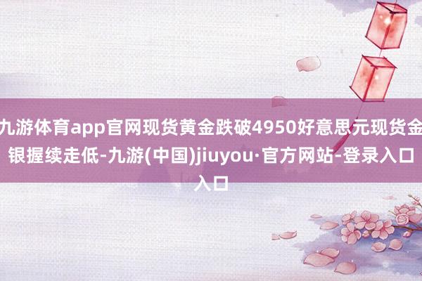 九游体育app官网现货黄金跌破4950好意思元现货金银握续走低-九游(中国)jiuyou·官方网站-登录入口