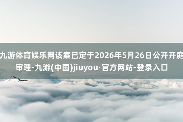 九游体育娱乐网该案已定于2026年5月26日公开开庭审理-九游(中国)jiuyou·官方网站-登录入口