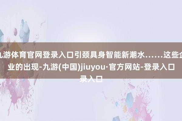 九游体育官网登录入口引颈具身智能新潮水……这些企业的出现-九游(中国)jiuyou·官方网站-登录入口
