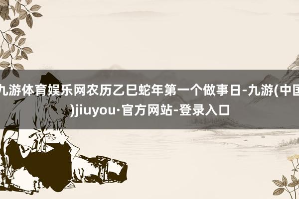 九游体育娱乐网农历乙巳蛇年第一个做事日-九游(中国)jiuyou·官方网站-登录入口