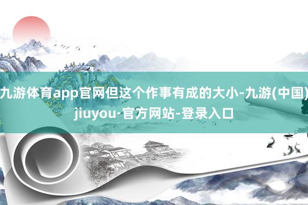 九游体育app官网但这个作事有成的大小-九游(中国)jiuyou·官方网站-登录入口