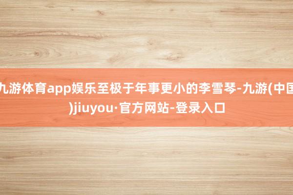 九游体育app娱乐至极于年事更小的李雪琴-九游(中国)jiuyou·官方网站-登录入口