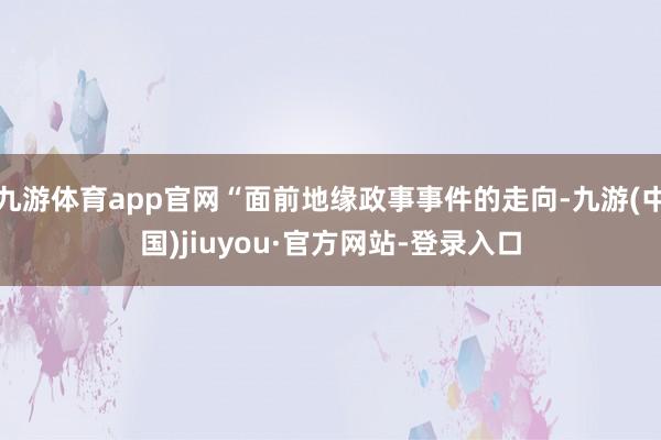 九游体育app官网“面前地缘政事事件的走向-九游(中国)jiuyou·官方网站-登录入口