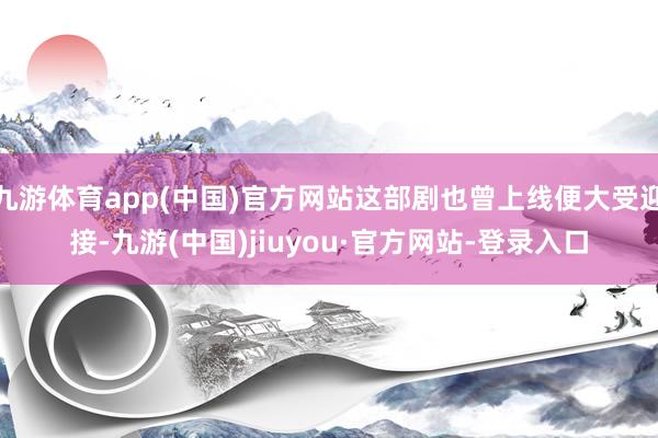 九游体育app(中国)官方网站这部剧也曾上线便大受迎接-九游(中国)jiuyou·官方网站-登录入口