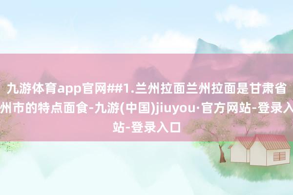 九游体育app官网##1.兰州拉面兰州拉面是甘肃省兰州市的特点面食-九游(中国)jiuyou·官方网站-登录入口