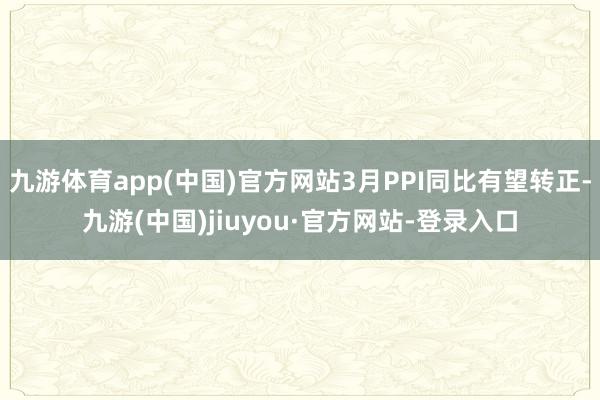 九游体育app(中国)官方网站3月PPI同比有望转正-九游(中国)jiuyou·官方网站-登录入口