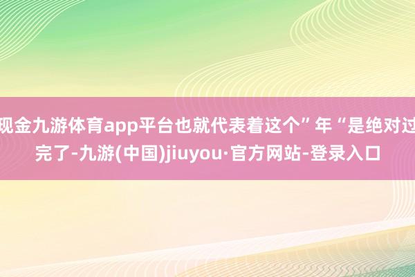 现金九游体育app平台也就代表着这个”年“是绝对过完了-九游(中国)jiuyou·官方网站-登录入口