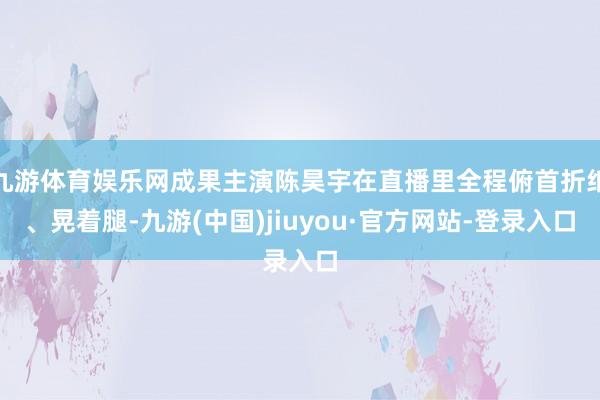 九游体育娱乐网成果主演陈昊宇在直播里全程俯首折纸、晃着腿-九游(中国)jiuyou·官方网站-登录入口