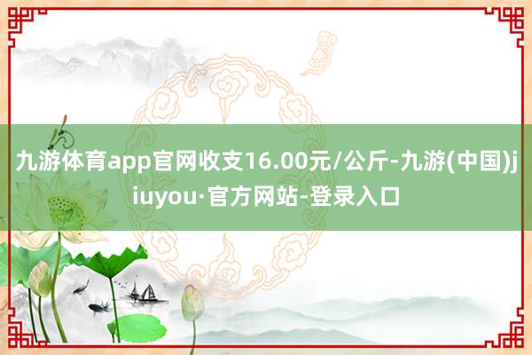 九游体育app官网收支16.00元/公斤-九游(中国)jiuyou·官方网站-登录入口