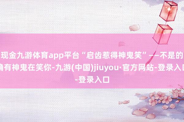 现金九游体育app平台“启齿惹得神鬼笑”——不是的确有神鬼在笑你-九游(中国)jiuyou·官方网站-登录入口