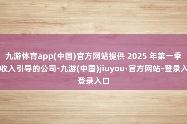九游体育app(中国)官方网站提供 2025 年第一季度收入引导的公司-九游(中国)jiuyou·官方网站-登录入口