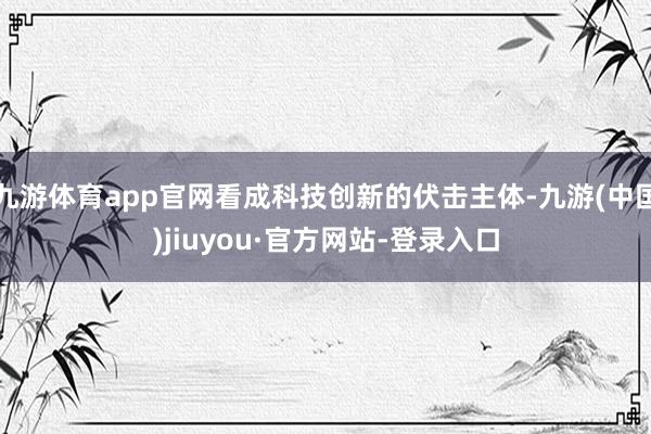 九游体育app官网看成科技创新的伏击主体-九游(中国)jiuyou·官方网站-登录入口