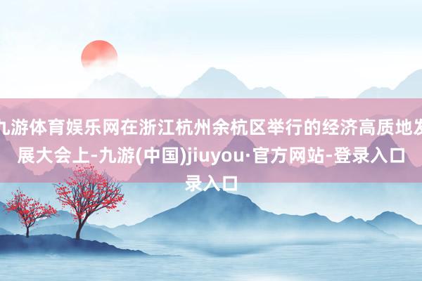 九游体育娱乐网在浙江杭州余杭区举行的经济高质地发展大会上-九游(中国)jiuyou·官方网站-登录入口