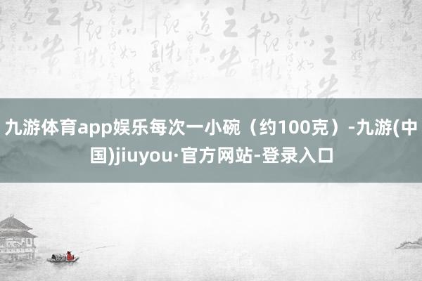 九游体育app娱乐每次一小碗（约100克）-九游(中国)jiuyou·官方网站-登录入口
