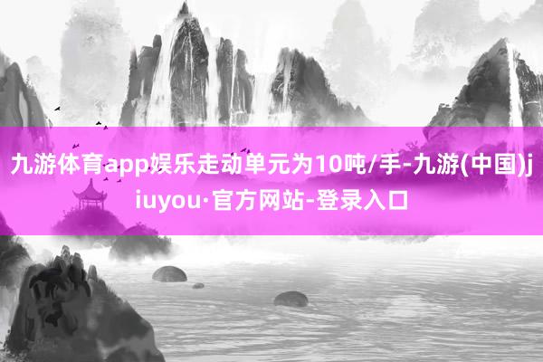 九游体育app娱乐走动单元为10吨/手-九游(中国)jiuyou·官方网站-登录入口
