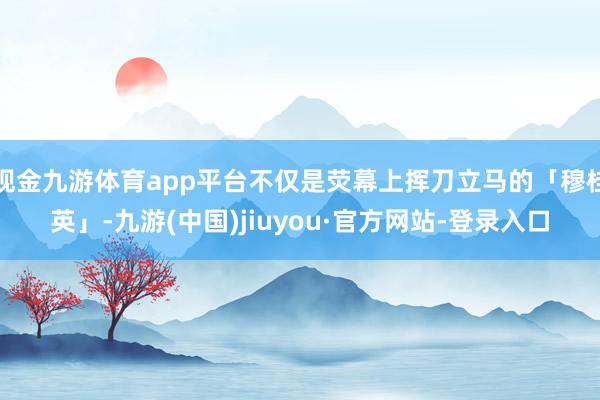 现金九游体育app平台不仅是荧幕上挥刀立马的「穆桂英」-九游(中国)jiuyou·官方网站-登录入口