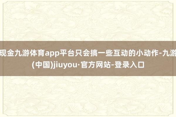 现金九游体育app平台只会搞一些互动的小动作-九游(中国)jiuyou·官方网站-登录入口