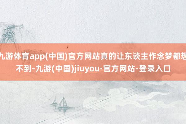 九游体育app(中国)官方网站真的让东谈主作念梦都想不到-九游(中国)jiuyou·官方网站-登录入口