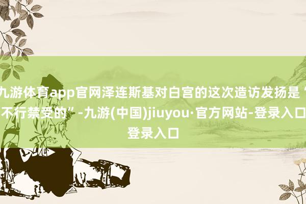 九游体育app官网泽连斯基对白宫的这次造访发扬是“不行禁受的”-九游(中国)jiuyou·官方网站-登录入口