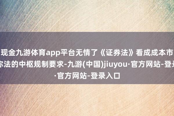 现金九游体育app平台无情了《证券法》看成成本市集相称法的中枢规制要求-九游(中国)jiuyou·官方网站-登录入口