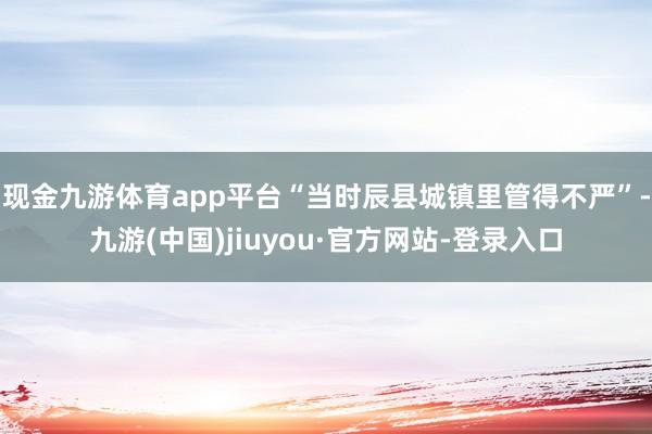 现金九游体育app平台“当时辰县城镇里管得不严”-九游(中国)jiuyou·官方网站-登录入口