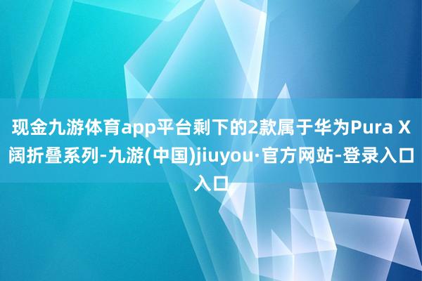 现金九游体育app平台剩下的2款属于华为Pura X阔折叠系列-九游(中国)jiuyou·官方网站-登录入口