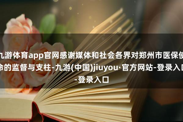 九游体育app官网感谢媒体和社会各界对郑州市医保使命的监督与支柱-九游(中国)jiuyou·官方网站-登录入口