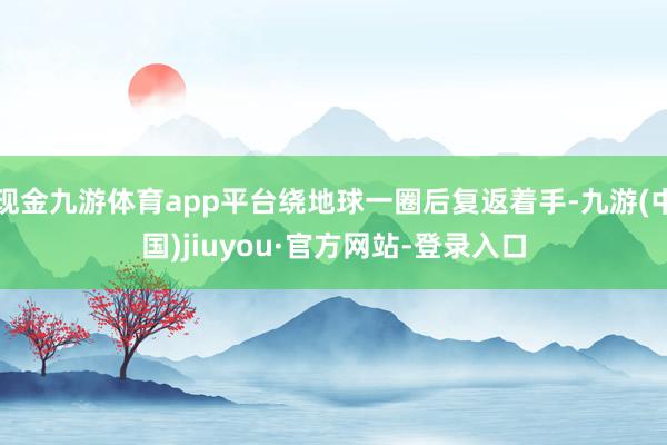 现金九游体育app平台绕地球一圈后复返着手-九游(中国)jiuyou·官方网站-登录入口