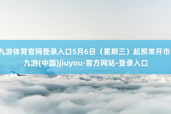 九游体育官网登录入口5月6日（星期三）起照常开市-九游(中国)jiuyou·官方网站-登录入口